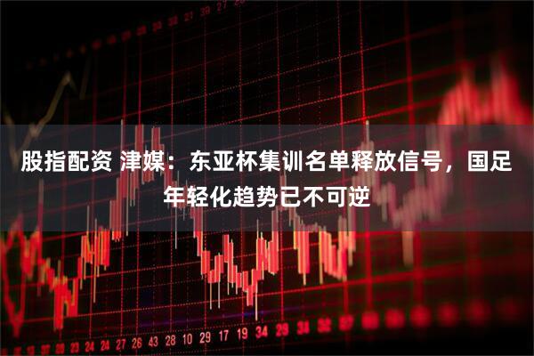 股指配资 津媒：东亚杯集训名单释放信号，国足年轻化趋势已不可逆