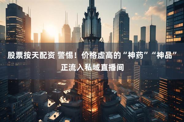 股票按天配资 警惕！价格虚高的“神药”“神品”正流入私域直播间