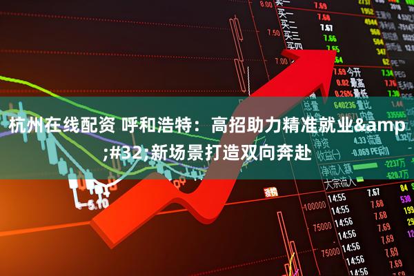 杭州在线配资 呼和浩特：高招助力精准就业&#32;新场景打造双向奔赴
