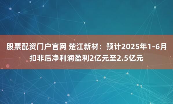 股票配资门户官网 楚江新材：预计2025年1-6月扣非后净利润盈利2亿元至2.5亿元