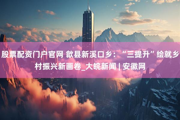 股票配资门户官网 歙县新溪口乡：“三提升”绘就乡村振兴新画卷_大皖新闻 | 安徽网