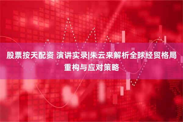 股票按天配资 演讲实录|朱云来解析全球经贸格局重构与应对策略