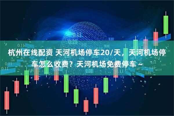 杭州在线配资 天河机场停车20/天，天河机场停车怎么收费？天河机场免费停车～