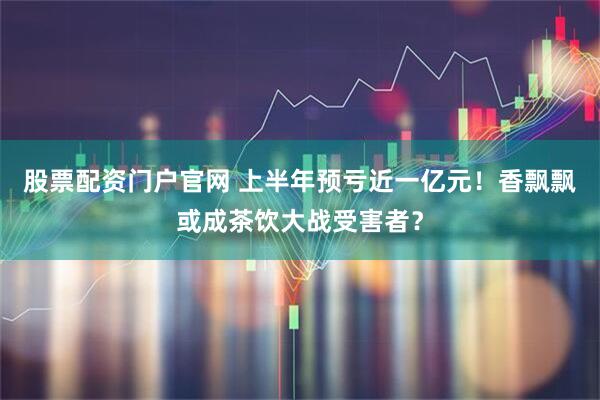 股票配资门户官网 上半年预亏近一亿元！香飘飘或成茶饮大战受害者？