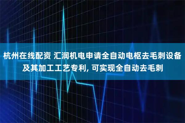 杭州在线配资 汇润机电申请全自动电枢去毛刺设备及其加工工艺专利, 可实现全自动去毛刺