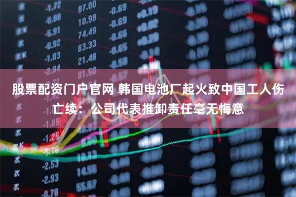 股票配资门户官网 韩国电池厂起火致中国工人伤亡续：公司代表推卸责任毫无悔意