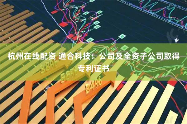 杭州在线配资 通合科技：公司及全资子公司取得专利证书