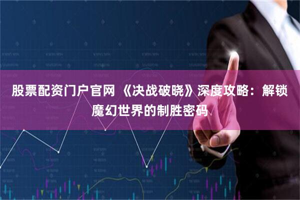 股票配资门户官网 《决战破晓》深度攻略：解锁魔幻世界的制胜密码