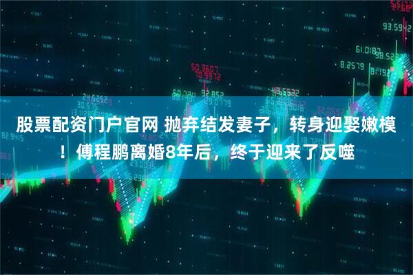 股票配资门户官网 抛弃结发妻子，转身迎娶嫩模！傅程鹏离婚8年后，终于迎来了反噬