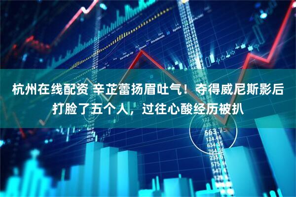 杭州在线配资 辛芷蕾扬眉吐气！夺得威尼斯影后打脸了五个人，过往心酸经历被扒