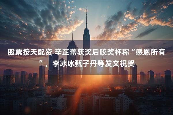 股票按天配资 辛芷蕾获奖后咬奖杯称“感恩所有”，李冰冰甄子丹等发文祝贺