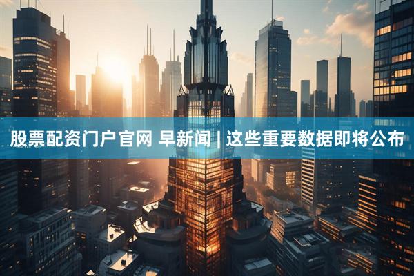 股票配资门户官网 早新闻 | 这些重要数据即将公布
