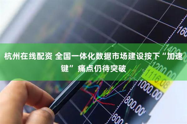 杭州在线配资 全国一体化数据市场建设按下“加速键” 痛点仍待突破
