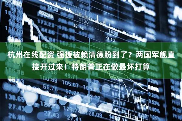杭州在线配资 强援被赖清德盼到了？两国军舰直接开过来！特朗普正在做最坏打算
