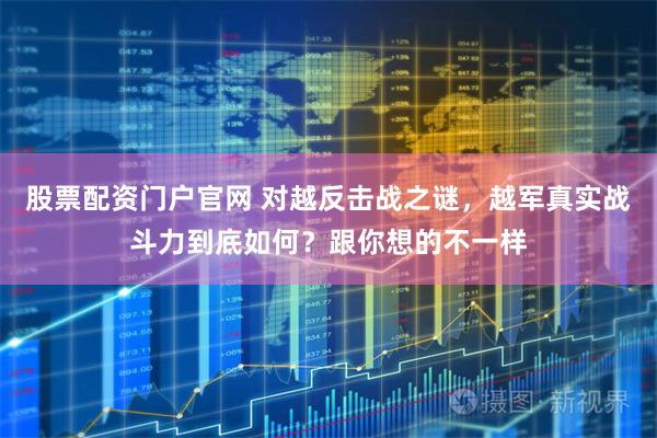 股票配资门户官网 对越反击战之谜，越军真实战斗力到底如何？跟你想的不一样