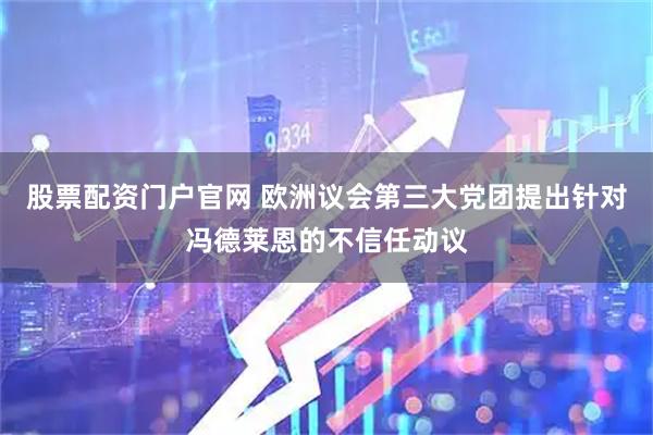 股票配资门户官网 欧洲议会第三大党团提出针对冯德莱恩的不信任动议