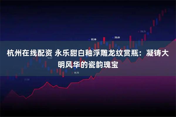 杭州在线配资 永乐甜白釉浮雕龙纹赏瓶：凝铸大明风华的瓷韵瑰宝
