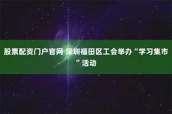 股票配资门户官网 深圳福田区工会举办“学习集市”活动