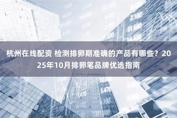 杭州在线配资 检测排卵期准确的产品有哪些？2025年10月排卵笔品牌优选指南