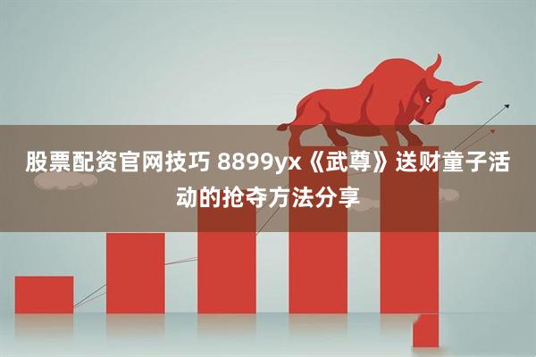 股票配资官网技巧 8899yx《武尊》送财童子活动的抢夺方法分享