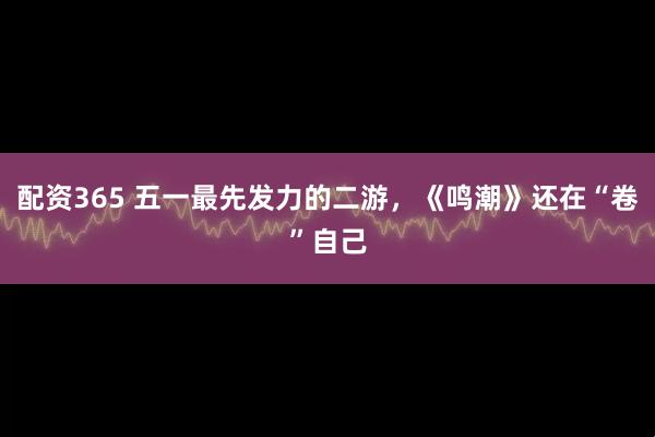 配资365 五一最先发力的二游，《鸣潮》还在“卷”自己