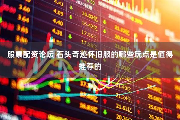 股票配资论坛 石头奇迹怀旧服的哪些玩点是值得推荐的