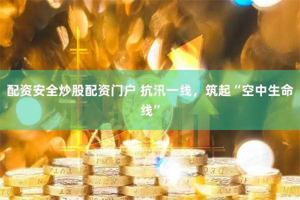 配资安全炒股配资门户 抗汛一线，筑起“空中生命线”