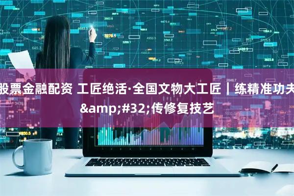 股票金融配资 工匠绝活·全国文物大工匠｜练精准功夫 传修复技艺